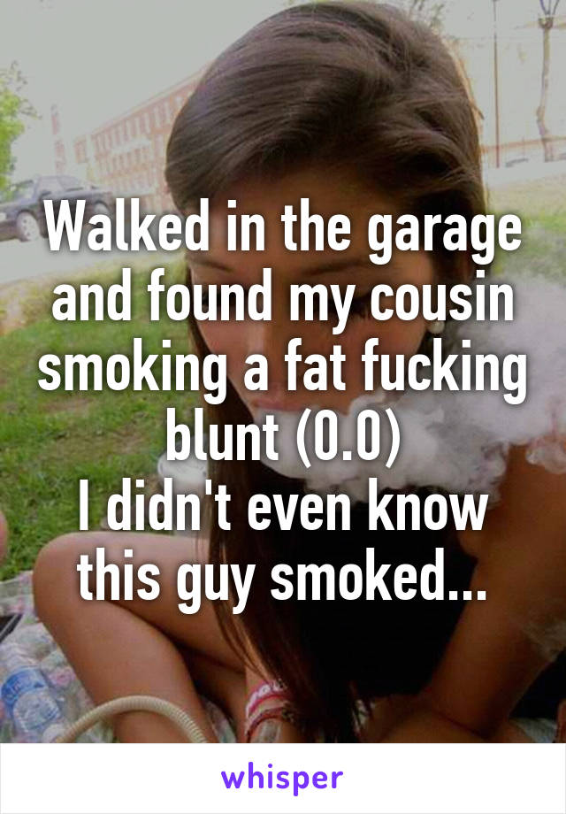 Walked in the garage and found my cousin smoking a fat fucking blunt (0.0)
I didn't even know this guy smoked...