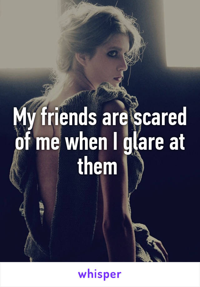 My friends are scared of me when I glare at them 