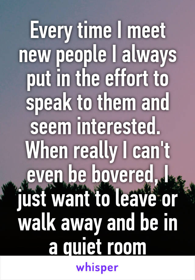 Every time I meet new people I always put in the effort to speak to them and seem interested.  When really I can't even be bovered, I just want to leave or walk away and be in a quiet room