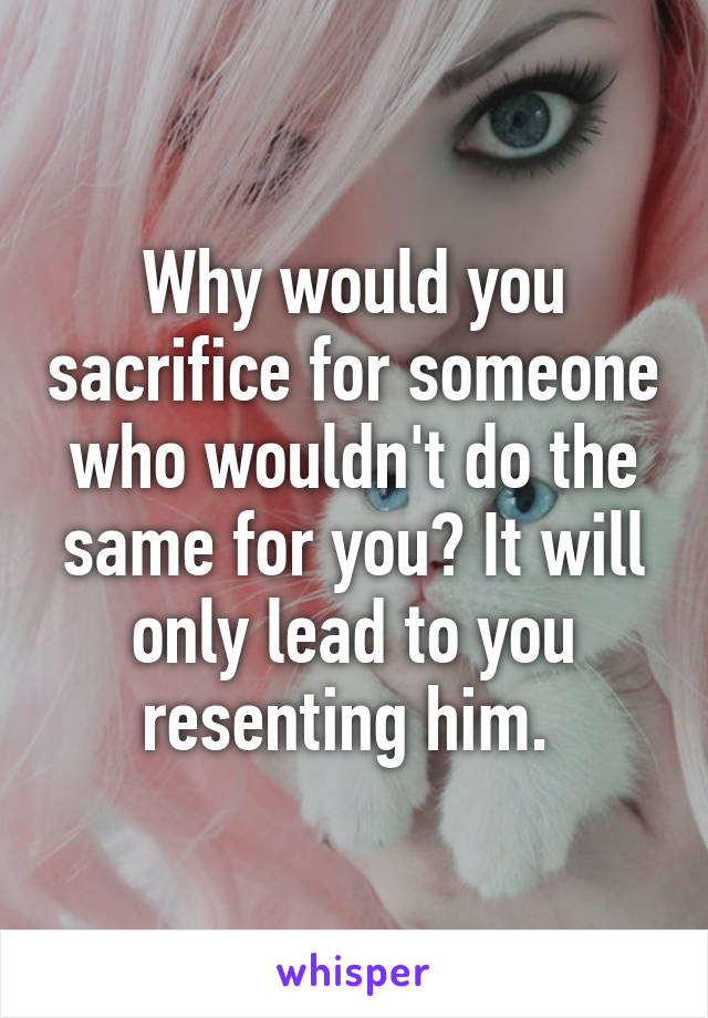 Why would you sacrifice for someone who wouldn't do the same for you? It will only lead to you resenting him. 