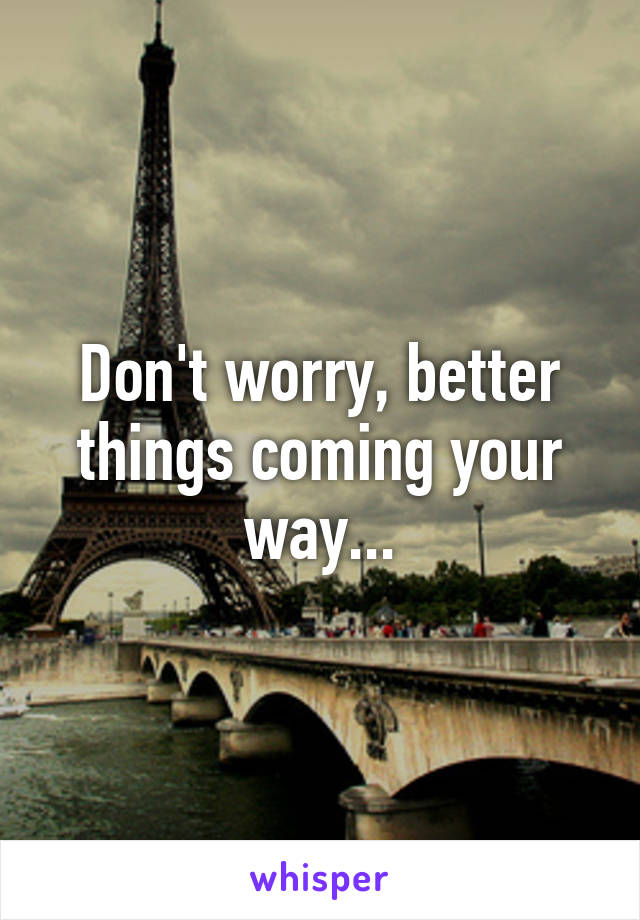 Don't worry, better things coming your way...