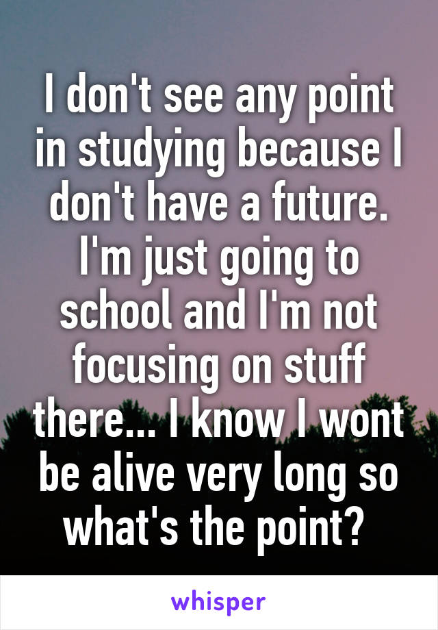 I don't see any point in studying because I don't have a future. I'm just going to school and I'm not focusing on stuff there... I know I wont be alive very long so what's the point? 