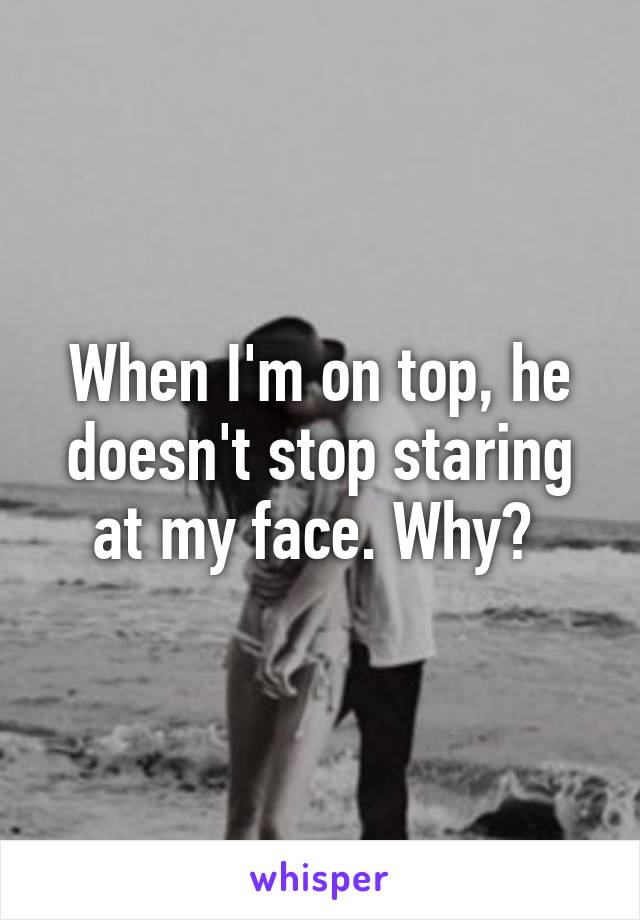 When I'm on top, he doesn't stop staring at my face. Why? 