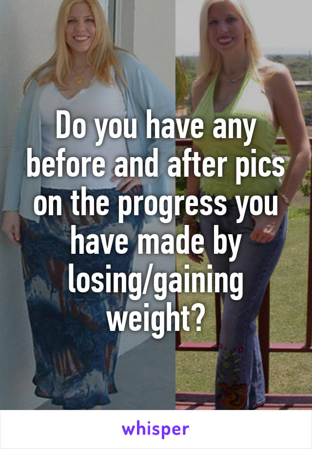 Do you have any before and after pics on the progress you have made by losing/gaining weight?