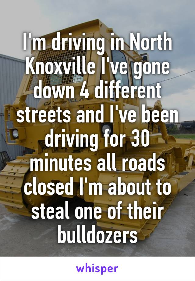 I'm driving in North Knoxville I've gone down 4 different streets and I've been driving for 30 minutes all roads closed I'm about to steal one of their bulldozers