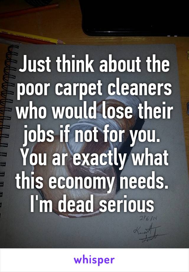 Just think about the poor carpet cleaners who would lose their jobs if not for you.  You ar exactly what this economy needs.  I'm dead serious 