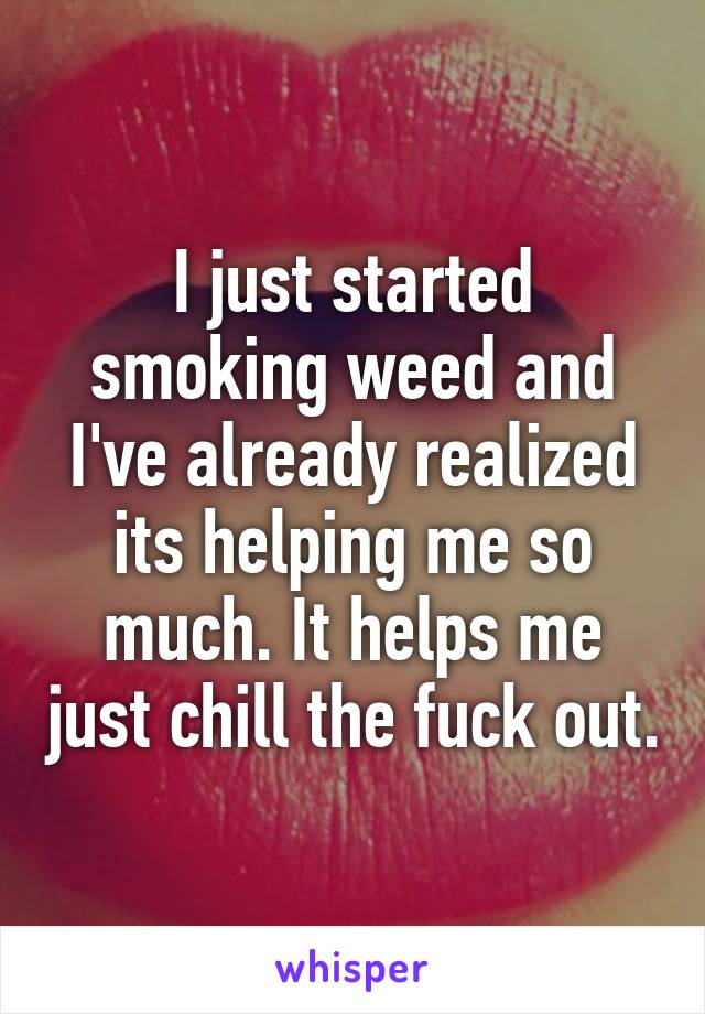 I just started smoking weed and I've already realized its helping me so much. It helps me just chill the fuck out.