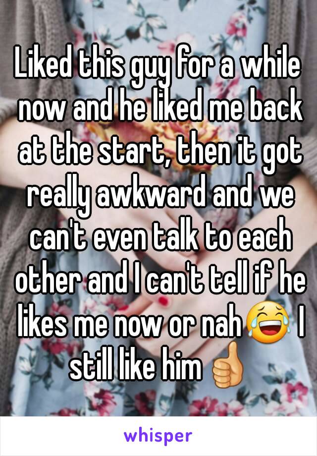 Liked this guy for a while now and he liked me back at the start, then it got really awkward and we can't even talk to each other and I can't tell if he likes me now or nah😂 I still like him👍