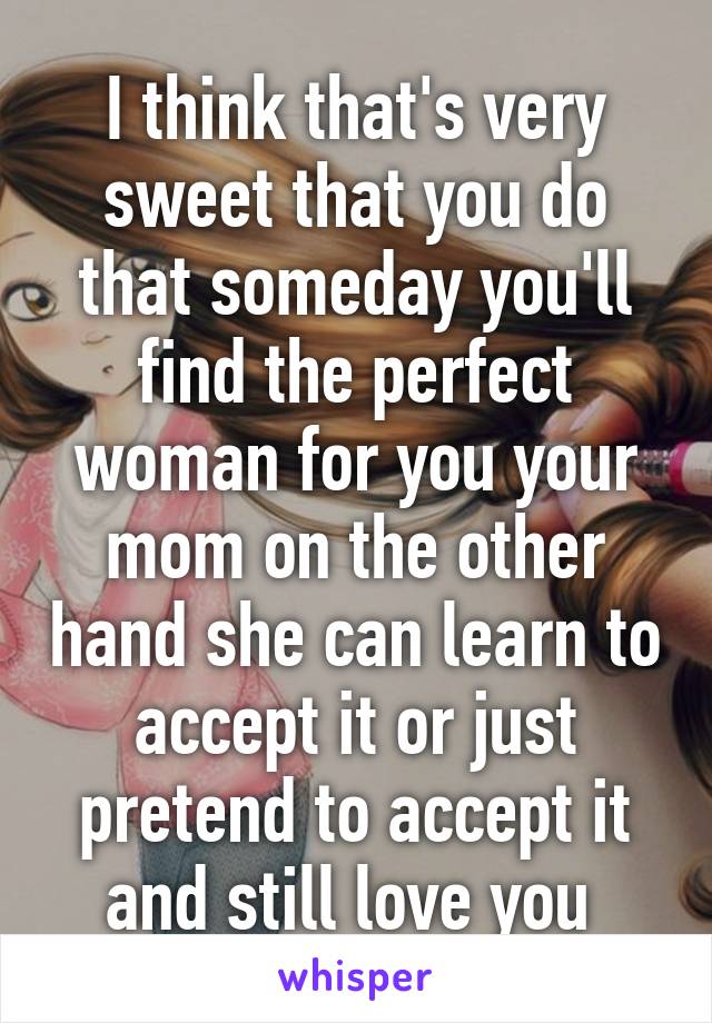 I think that's very sweet that you do that someday you'll find the perfect woman for you your mom on the other hand she can learn to accept it or just pretend to accept it and still love you 