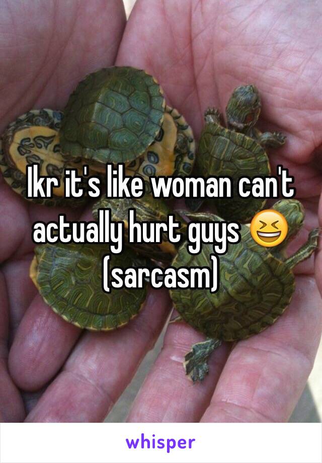 Ikr it's like woman can't actually hurt guys 😆 
(sarcasm)