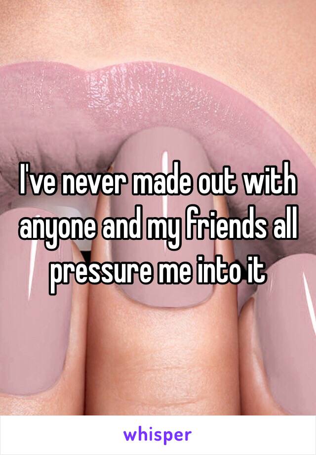 I've never made out with anyone and my friends all pressure me into it