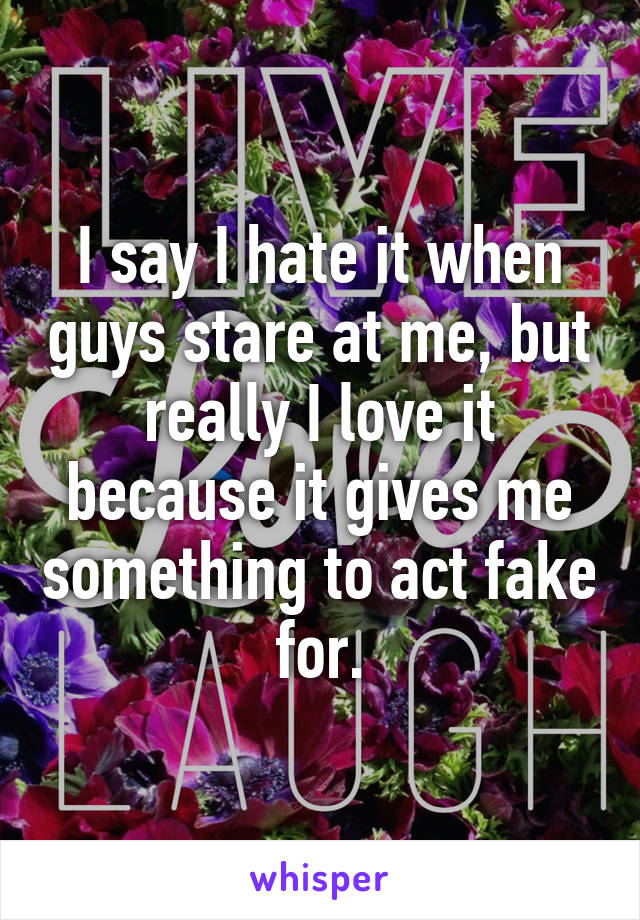 I say I hate it when guys stare at me, but really I love it because it gives me something to act fake for.