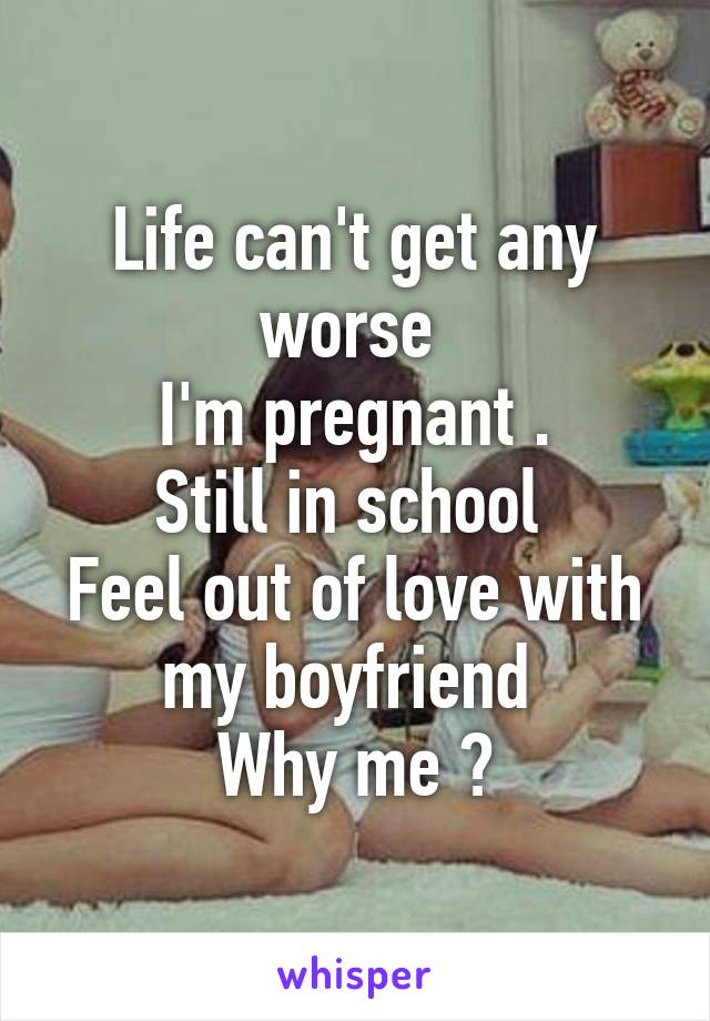 Life can't get any worse 
I'm pregnant .
Still in school 
Feel out of love with my boyfriend 
Why me ?