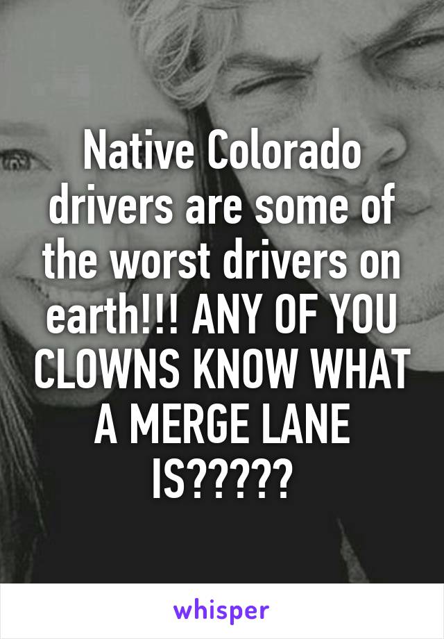 Native Colorado drivers are some of the worst drivers on earth!!! ANY OF YOU CLOWNS KNOW WHAT A MERGE LANE IS?????