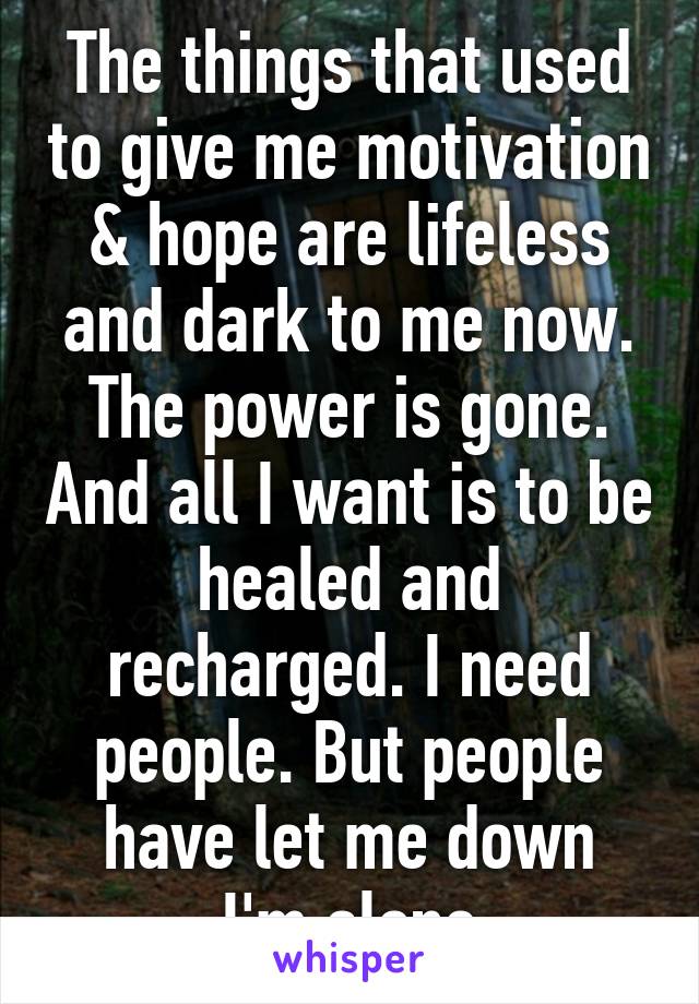 The things that used to give me motivation & hope are lifeless and dark to me now.
The power is gone. And all I want is to be healed and recharged. I need people. But people have let me down
I'm alone