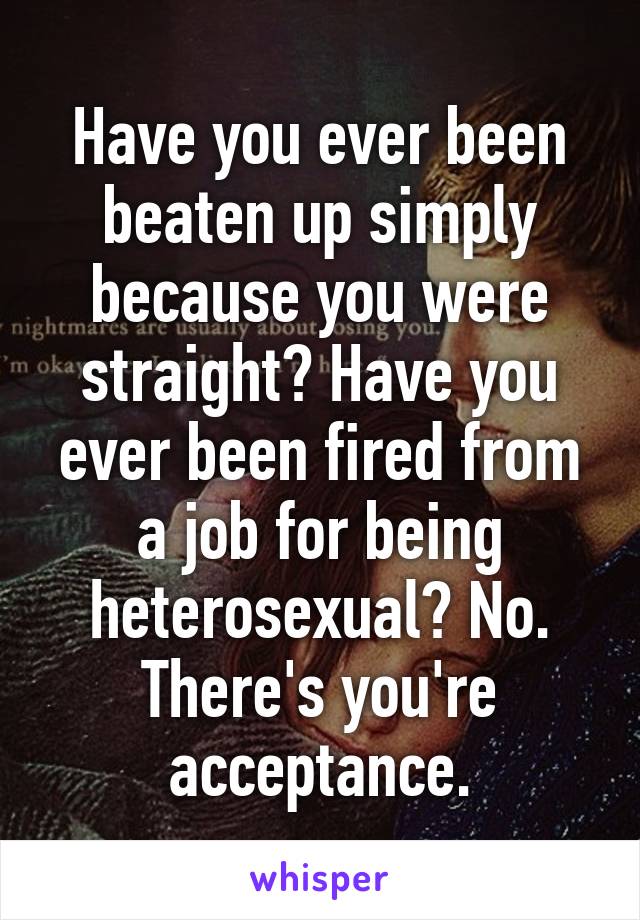 Have you ever been beaten up simply because you were straight? Have you ever been fired from a job for being heterosexual? No. There's you're acceptance.