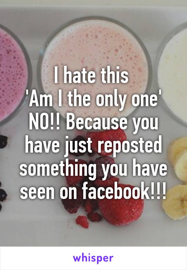 I hate this 
'Am I the only one'
NO!! Because you have just reposted something you have seen on facebook!!!