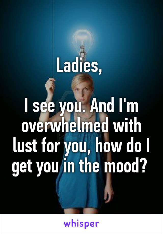 Ladies, 

I see you. And I'm overwhelmed with lust for you, how do I get you in the mood? 