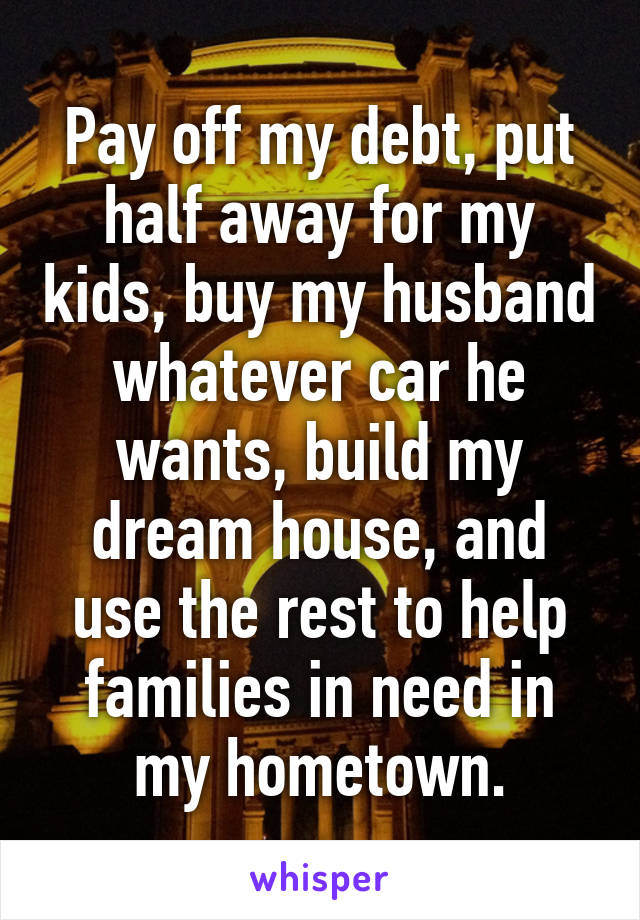 Pay off my debt, put half away for my kids, buy my husband whatever car he wants, build my dream house, and use the rest to help families in need in my hometown.