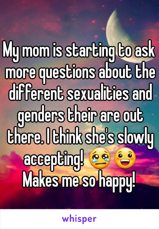 My mom is starting to ask more questions about the different sexualities and genders their are out there. I think she's slowly accepting! 😢😀 Makes me so happy! 