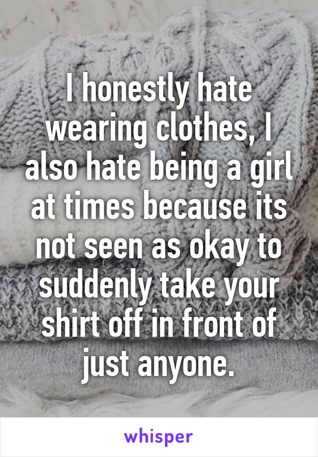 I honestly hate wearing clothes, I also hate being a girl at times because its not seen as okay to suddenly take your shirt off in front of just anyone.