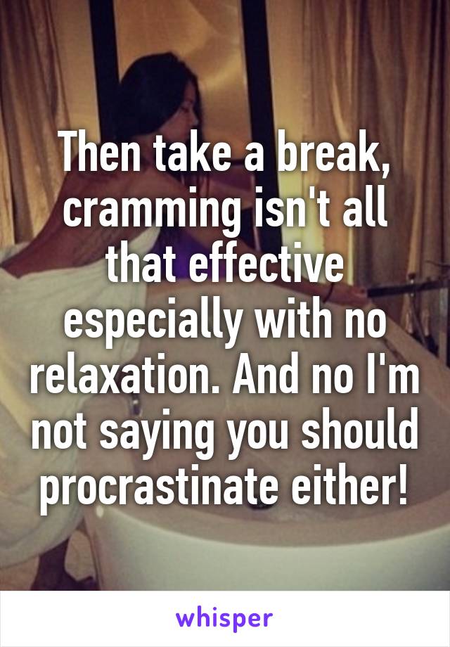 Then take a break, cramming isn't all that effective especially with no relaxation. And no I'm not saying you should procrastinate either!