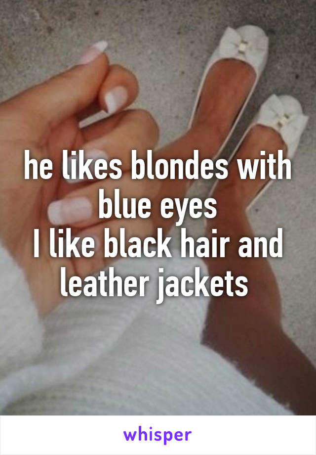 he likes blondes with blue eyes
I like black hair and leather jackets 