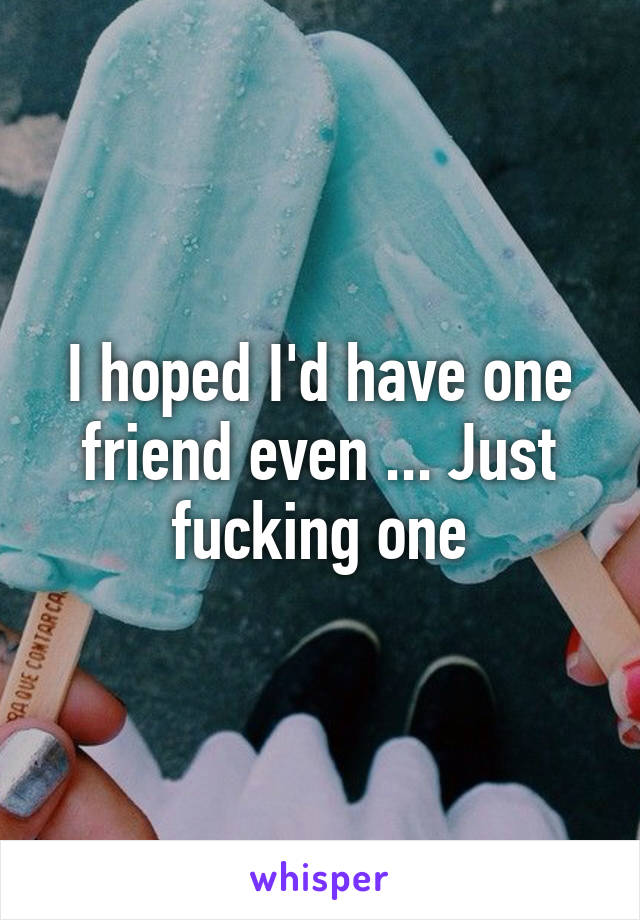 I hoped I'd have one friend even ... Just fucking one