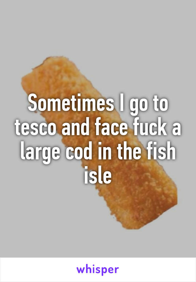 Sometimes I go to tesco and face fuck a large cod in the fish isle