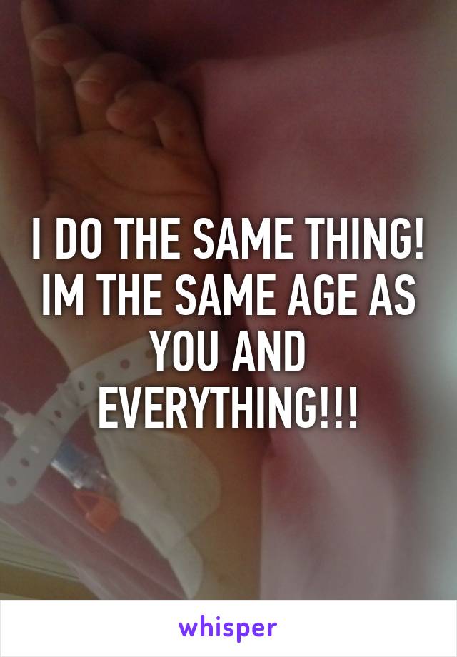 I DO THE SAME THING! IM THE SAME AGE AS YOU AND EVERYTHING!!!