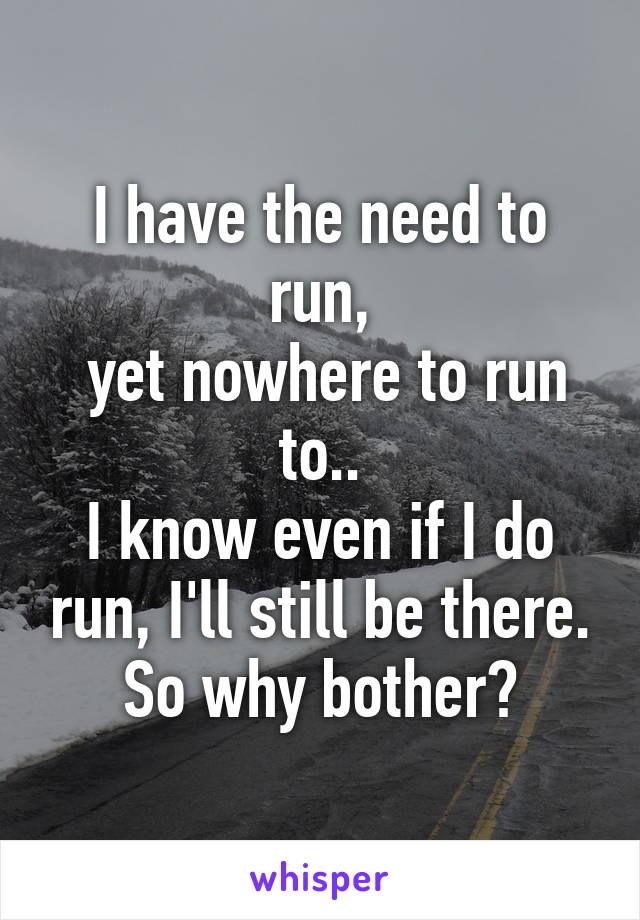 I have the need to run,
 yet nowhere to run to..
I know even if I do run, I'll still be there. So why bother?