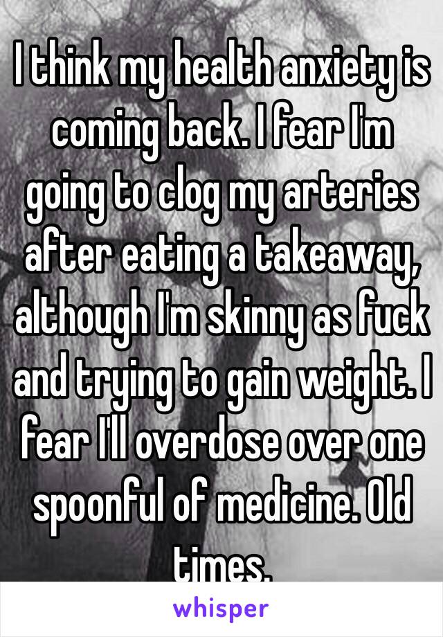 I think my health anxiety is coming back. I fear I'm going to clog my arteries after eating a takeaway, although I'm skinny as fuck and trying to gain weight. I fear I'll overdose over one spoonful of medicine. Old times.