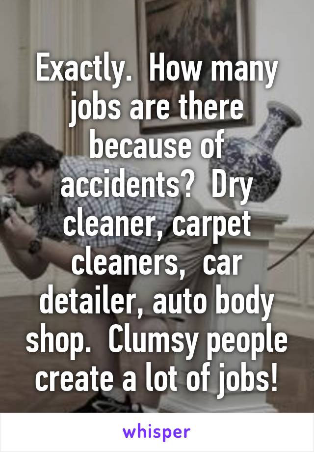 Exactly.  How many jobs are there because of accidents?  Dry cleaner, carpet cleaners,  car detailer, auto body shop.  Clumsy people create a lot of jobs!