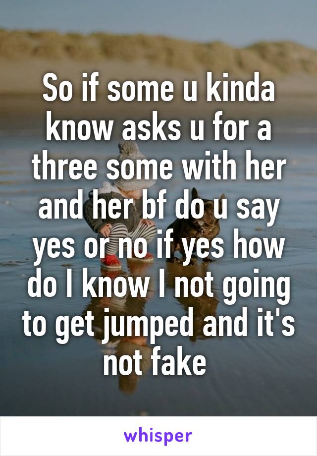 So if some u kinda know asks u for a three some with her and her bf do u say yes or no if yes how do I know I not going to get jumped and it's not fake 