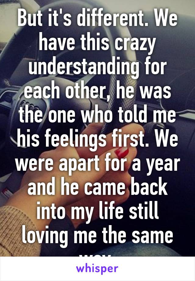 But it's different. We have this crazy understanding for each other, he was the one who told me his feelings first. We were apart for a year and he came back into my life still loving me the same way.