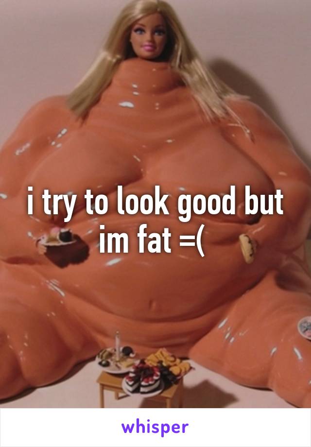 i try to look good but im fat =( 