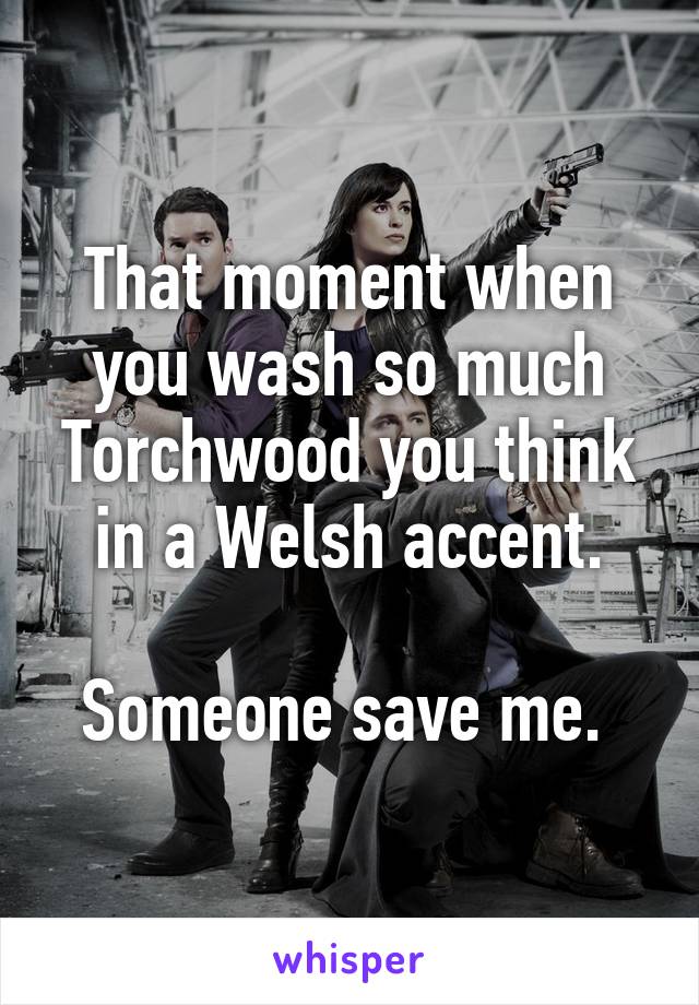 That moment when you wash so much Torchwood you think in a Welsh accent.

Someone save me. 