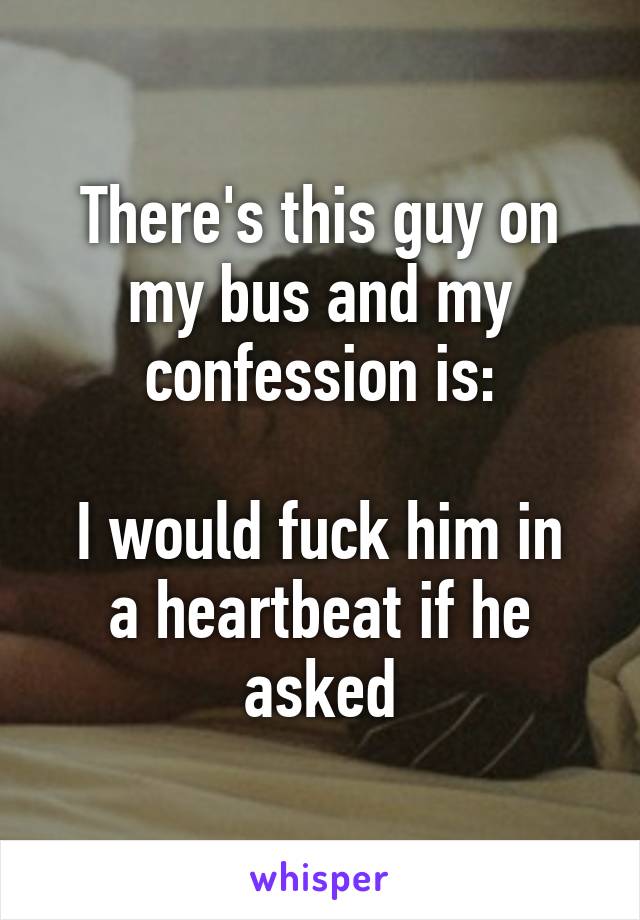 There's this guy on my bus and my confession is:

I would fuck him in a heartbeat if he asked