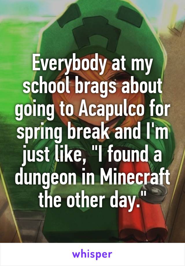 Everybody at my school brags about going to Acapulco for spring break and I'm just like, "I found a dungeon in Minecraft the other day."