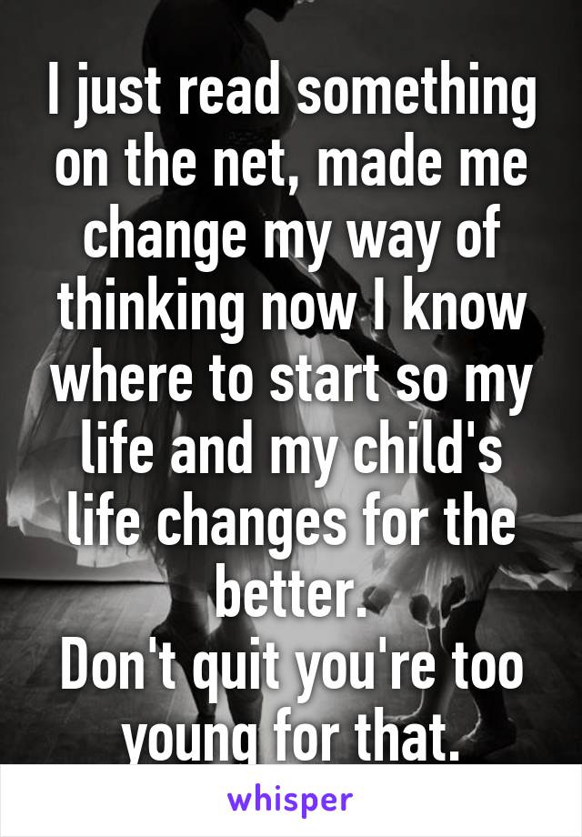 I just read something on the net, made me change my way of thinking now I know where to start so my life and my child's life changes for the better.
Don't quit you're too young for that.