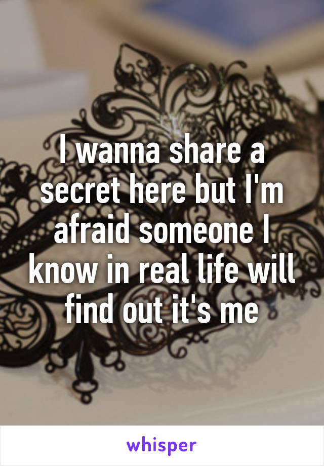 I wanna share a secret here but I'm afraid someone I know in real life will find out it's me