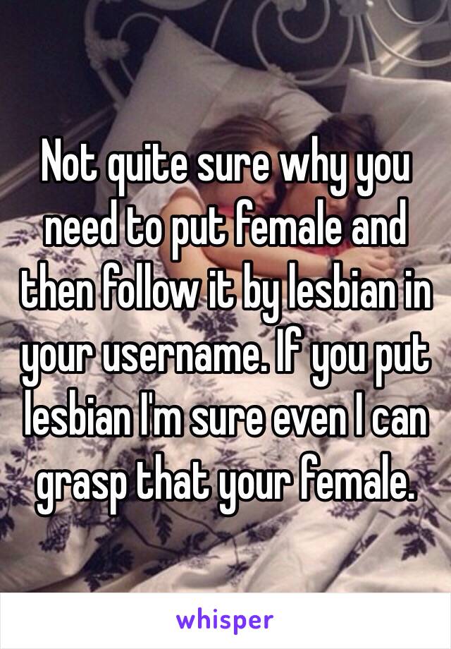 Not quite sure why you need to put female and then follow it by lesbian in your username. If you put lesbian I'm sure even I can grasp that your female. 