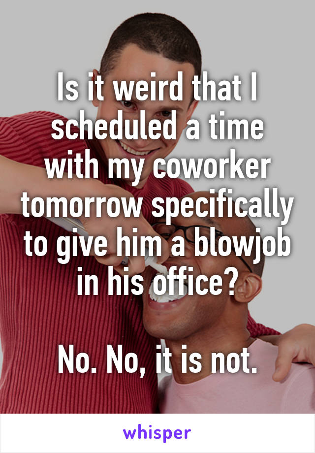 Is it weird that I scheduled a time with my coworker tomorrow specifically to give him a blowjob in his office?

No. No, it is not.