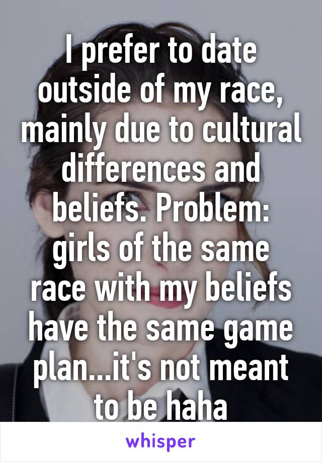 I prefer to date outside of my race, mainly due to cultural differences and beliefs. Problem: girls of the same race with my beliefs have the same game plan...it's not meant to be haha