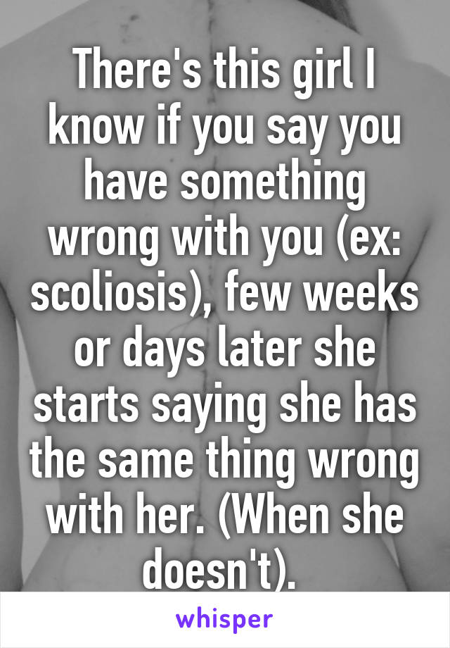 There's this girl I know if you say you have something wrong with you (ex: scoliosis), few weeks or days later she starts saying she has the same thing wrong with her. (When she doesn't). 