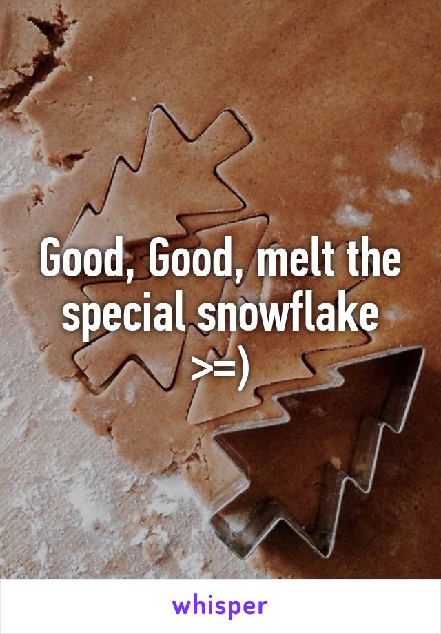 Good, Good, melt the special snowflake >=)