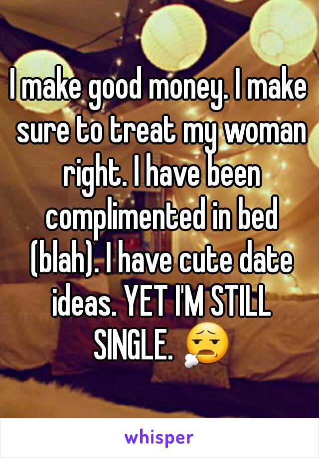 I make good money. I make sure to treat my woman right. I have been complimented in bed (blah). I have cute date ideas. YET I'M STILL SINGLE. 😧