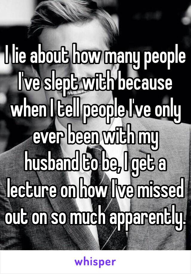 I lie about how many people I've slept with because when I tell people I've only ever been with my husband to be, I get a lecture on how I've missed out on so much apparently.