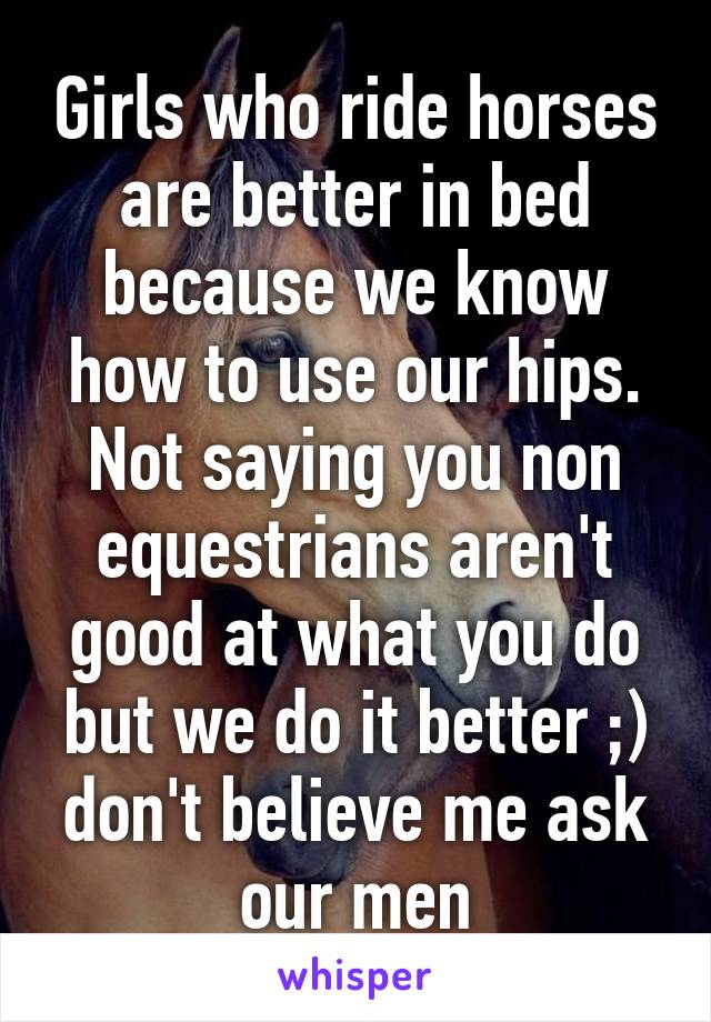 Girls who ride horses are better in bed because we know how to use our hips. Not saying you non equestrians aren't good at what you do but we do it better ;) don't believe me ask our men