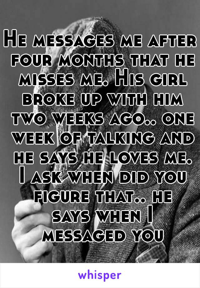 He messages me after four months that he misses me. His girl broke up with him two weeks ago.. one week of talking and he says he loves me. I ask when did you figure that.. he says when I messaged you